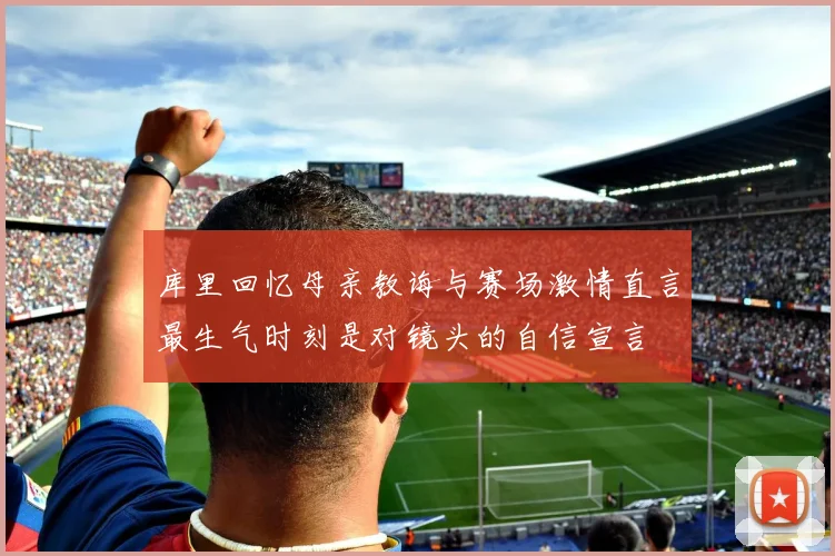 库里回忆母亲教诲与赛场激情直言最生气时刻是对镜头的自信宣言