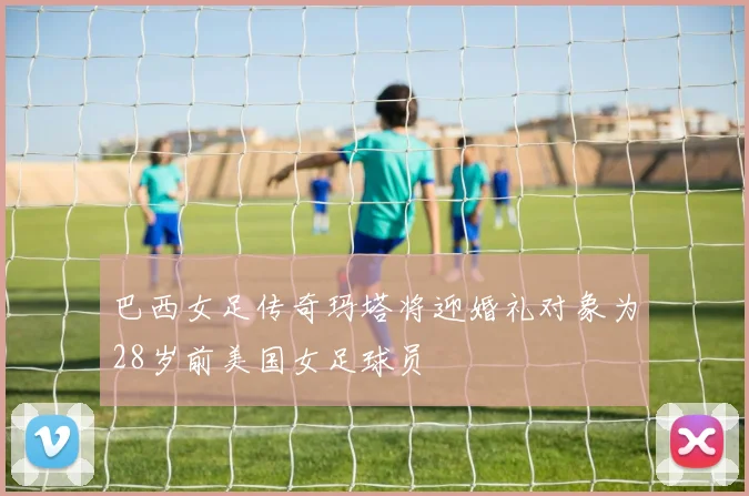 巴西女足传奇玛塔将迎婚礼对象为28岁前美国女足球员