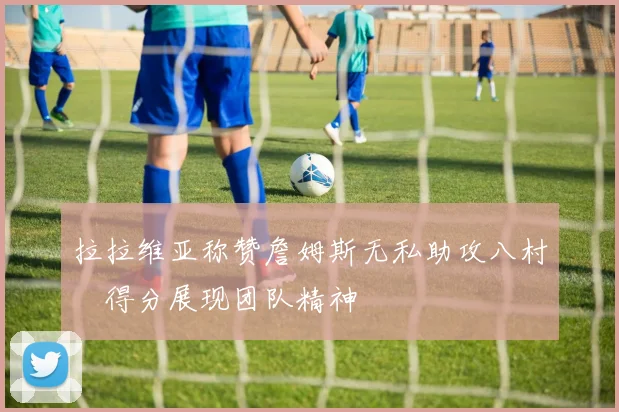 拉拉维亚称赞詹姆斯无私助攻八村塁得分展现团队精神