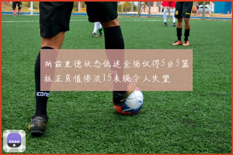 纳兹里德状态低迷全场仅得5分5篮板正负值惨淡15表现令人失望