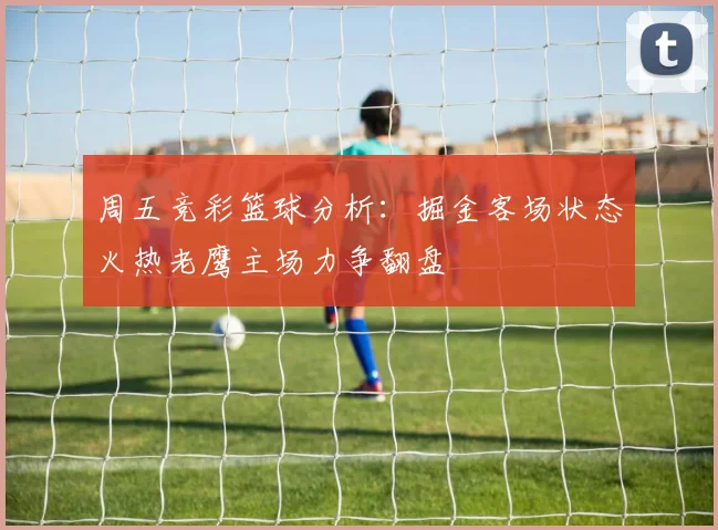 周五竞彩篮球分析：掘金客场状态火热老鹰主场力争翻盘