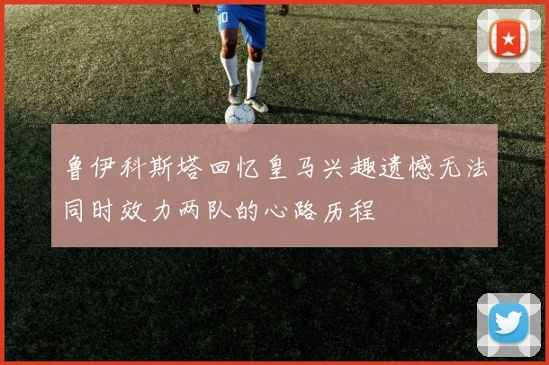 鲁伊科斯塔回忆皇马兴趣遗憾无法同时效力两队的心路历程