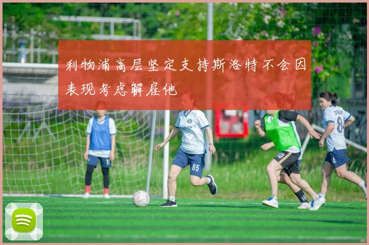 利物浦高层坚定支持斯洛特不会因表现考虑解雇他
