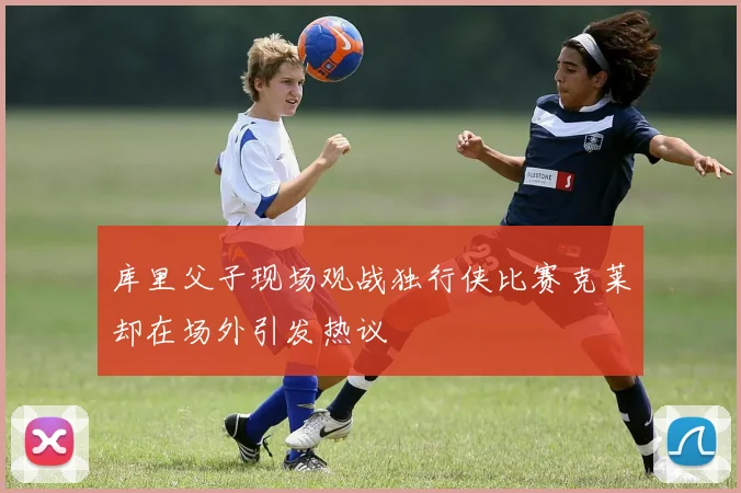 库里父子现场观战独行侠比赛克莱却在场外引发热议