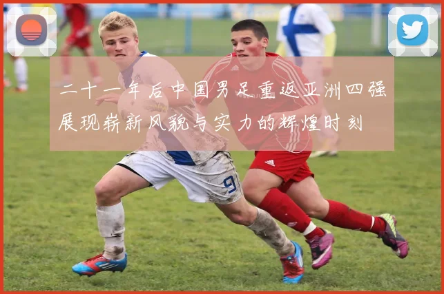二十一年后中国男足重返亚洲四强展现崭新风貌与实力的辉煌时刻