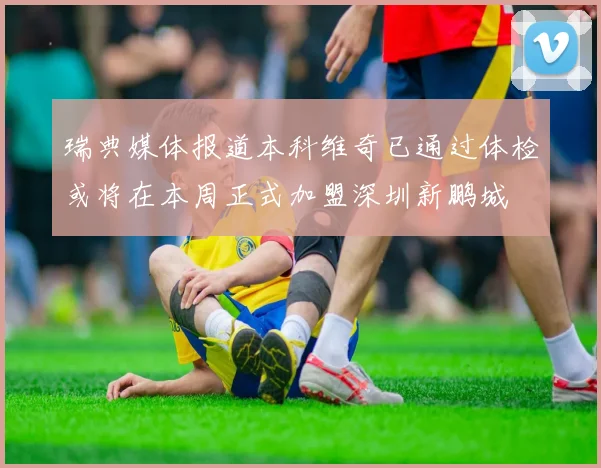 瑞典媒体报道本科维奇已通过体检或将在本周正式加盟深圳新鹏城