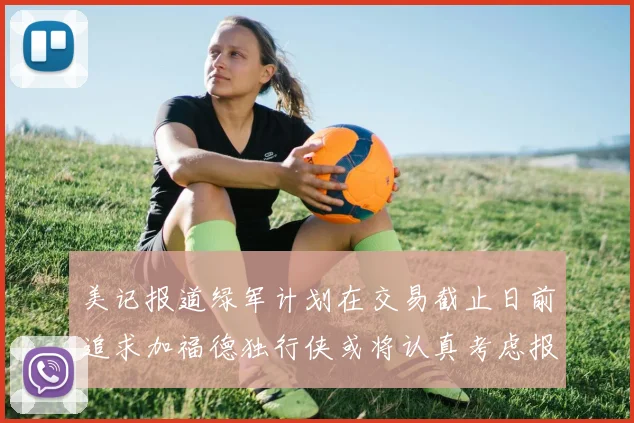 美记报道绿军计划在交易截止日前追求加福德独行侠或将认真考虑报价