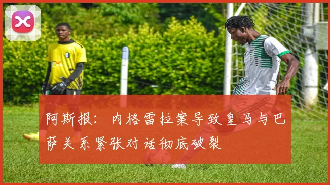 阿斯报：内格雷拉案导致皇马与巴萨关系紧张对话彻底破裂