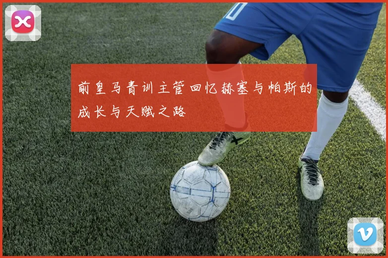 前皇马青训主管回忆赫塞与帕斯的成长与天赋之路