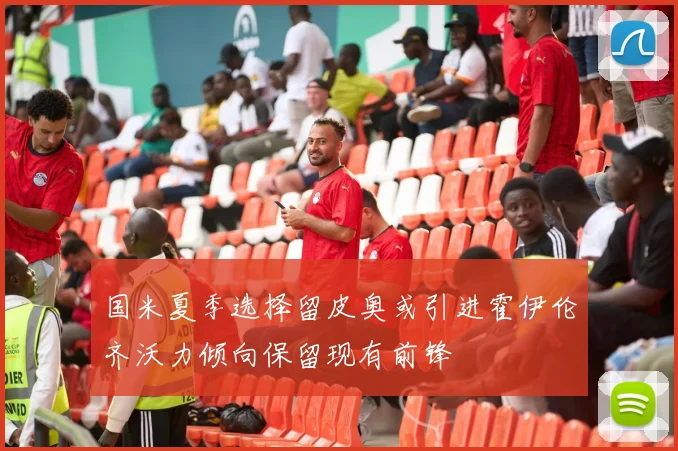 国米夏季选择留皮奥或引进霍伊伦齐沃力倾向保留现有前锋