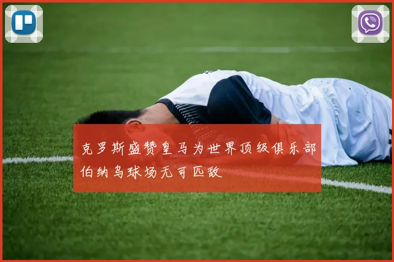 克罗斯盛赞皇马为世界顶级俱乐部伯纳乌球场无可匹敌