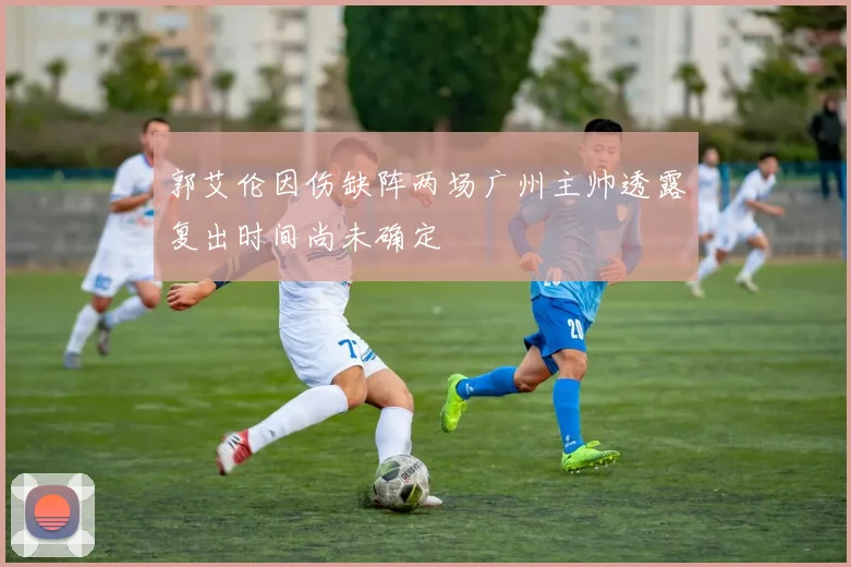 郭艾伦因伤缺阵两场广州主帅透露复出时间尚未确定