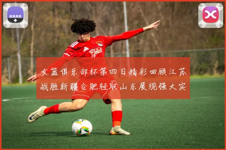 女篮俱乐部杯第四日精彩回顾江苏战胜新疆合肥轻取山东展现强大实力
