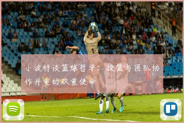 小波特谈篮球哲学：投篮与团队协作并重的双重使命