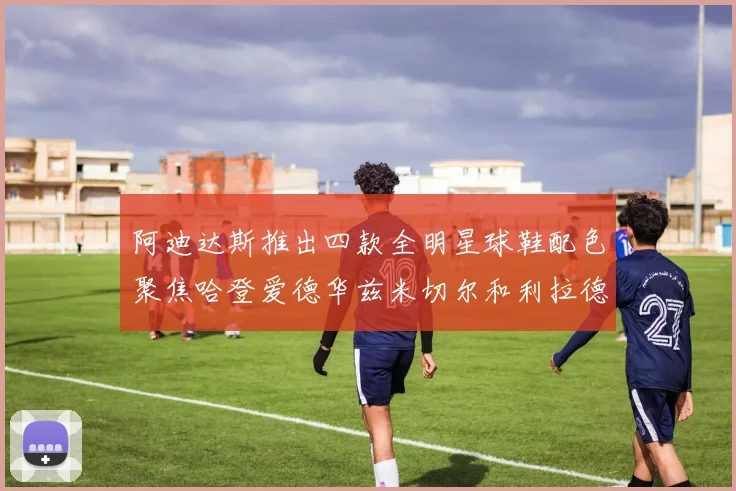 阿迪达斯推出四款全明星球鞋配色聚焦哈登爱德华兹米切尔和利拉德
