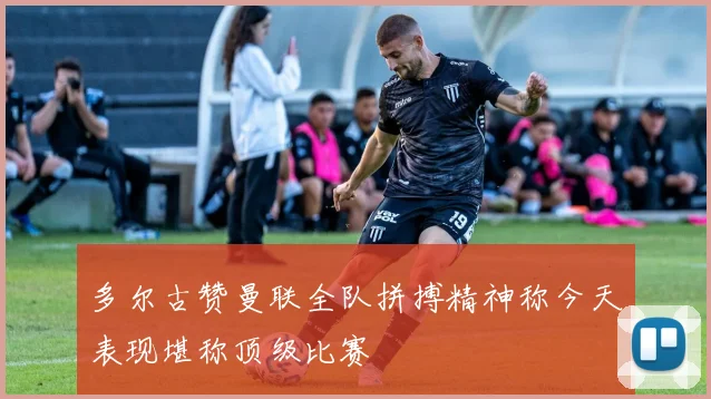 多尔古赞曼联全队拼搏精神称今天表现堪称顶级比赛