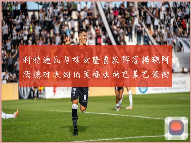 科特迪瓦与喀麦隆首发阵容揭晓阿玛德对决姆伯莫福法纳巴莱巴领衔出战
