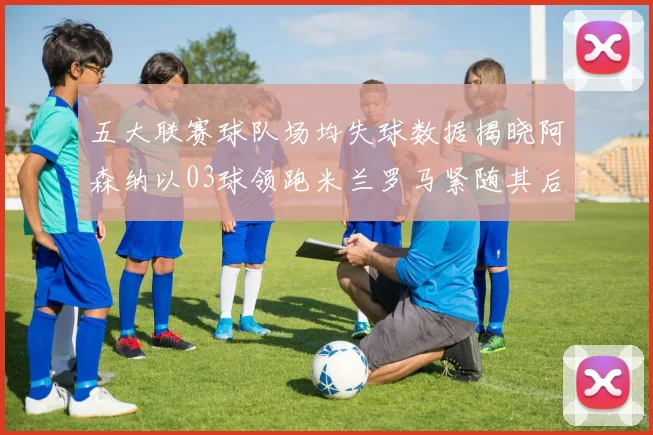 五大联赛球队场均失球数据揭晓阿森纳以03球领跑米兰罗马紧随其后