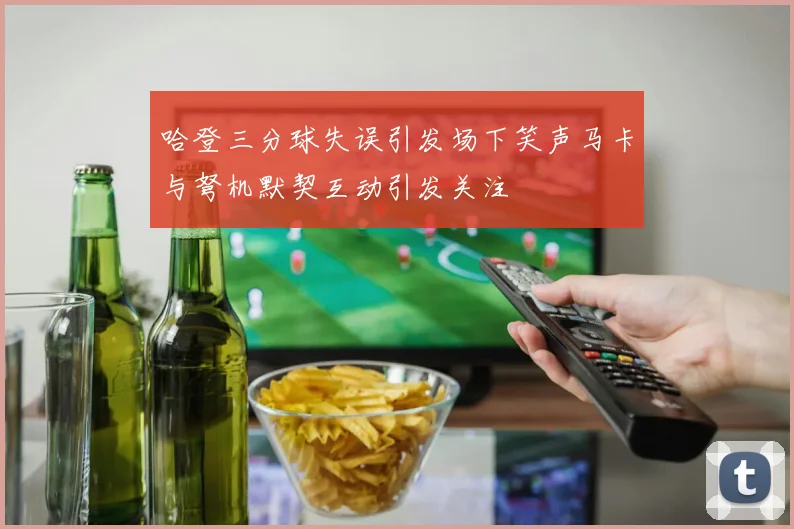 哈登三分球失误引发场下笑声马卡与弩机默契互动引发关注