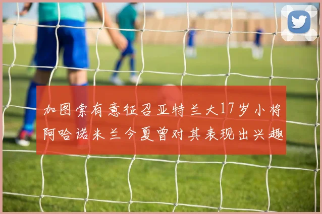 加图索有意征召亚特兰大17岁小将阿哈诺米兰今夏曾对其表现出兴趣