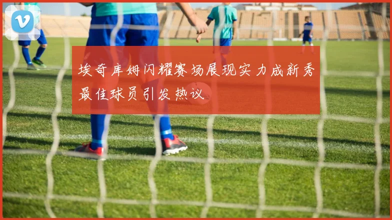 埃奇库姆闪耀赛场展现实力成新秀最佳球员引发热议
