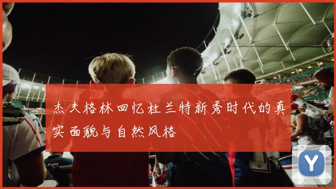 杰夫格林回忆杜兰特新秀时代的真实面貌与自然风格