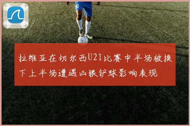 拉维亚在切尔西U21比赛中半场被换下上半场遭遇凶狠铲球影响表现