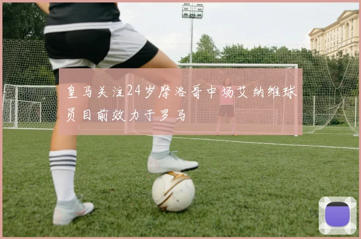 皇马关注24岁摩洛哥中场艾纳维球员目前效力于罗马