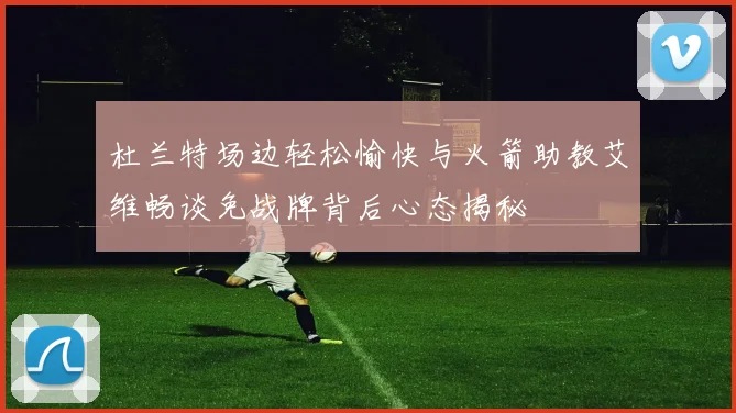 杜兰特场边轻松愉快与火箭助教艾维畅谈免战牌背后心态揭秘