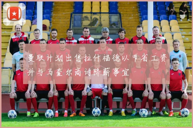 曼联计划出售拉什福德以节省工资并与马奎尔商讨降薪事宜
